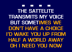 THE SATI'ELITE
TRANSMITS MY VOICE
BUT SOMETIMES WE
DON'T HAVE A CHOICE
I'D WAKE YOU UP FROM
HALF A WORLD AWAY
OH I NEED YOU NOW