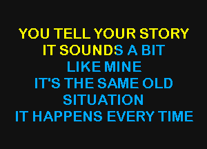 YOU TELL YOUR STORY
IT SOUNDS A BIT
LIKE MINE
IT'S THE SAME OLD
SITUATION
IT HAPPENS EVERY TIME
