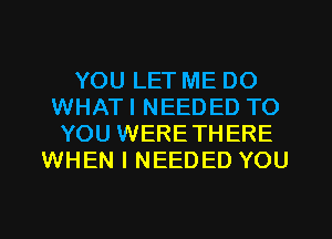 YOU LET ME DO
WHATI NEEDED TO
YOU WERETHERE
WHEN I NEEDED YOU