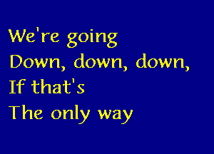 We're going
Down, down, down,

If that's
The only way