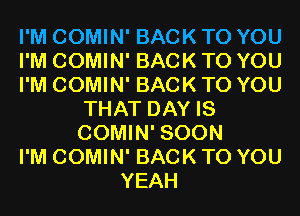 I'M COMIN' BACK TO YOU
I'M COMIN' BACK TO YOU
I'M COMIN' BACK TO YOU
THAT DAY IS
COMIN' SOON
I'M COMIN' BACK TO YOU
YEAH