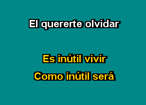 El quererte olvidar

Es inl'Jtil vivir

Como indtil sera