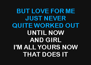 BUT LOVE FOR ME
JUST NEVER
QUITE WORKED OUT
UNTIL NOW
AND GIRL
I'M ALL YOURS NOW

THAT DOES IT I