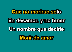 Que no morirse solo

En desamor, y no tener

Un nombre que decirle

Morir de amor