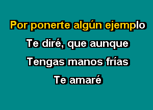Por ponerte algl'm ejemplo

Te dirt'a, que aunque

Tengas manos frias

Te amart'a