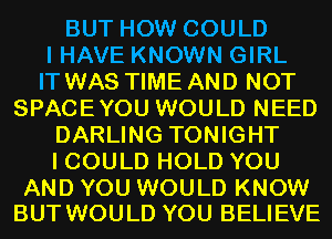 BUT HOW COULD
I HAVE KNOWN GIRL
IT WAS TIME AND NOT
SPACEYOU WOULD NEED
DARLING TONIGHT
I COULD HOLD YOU

AND YOU WOULD KNOW
BUT WOULD YOU BELIEVE