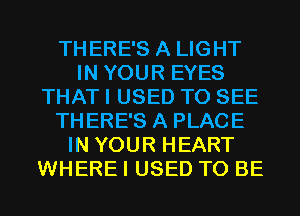 THERE'S A LIGHT
IN YOUR EYES
THAT I USED TO SEE
THERE'S A PLACE
IN YOUR HEART
WHERE I USED TO BE