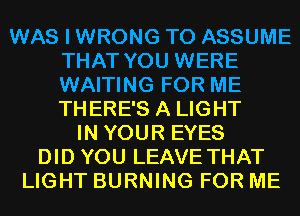 WAS I WRONG T0 ASSUME
THAT YOU WERE
WAITING FOR ME
THERE'S A LIGHT

IN YOUR EYES
DID YOU LEAVE THAT
LIGHT BURNING FOR ME