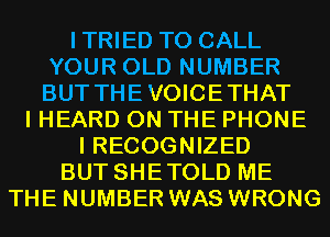 ITRIED TO CALL
YOUR OLD NUMBER
BUT THEVOICETHAT

I HEARD ON THE PHONE
I RECOGNIZED
BUT SHETOLD ME
THE NUMBER WAS WRONG