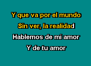 Y que va por el mundo

Sin ver, la realidad
Hablemos de mi amor

Y de tu amor