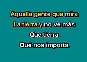 Aquella gente que mira
La tierra y no ve mas

Que tierra

Qmiz nos importa