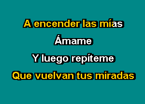 A encender las mias

Amame

Y luego repiteme

Que vuelvan tus miradas