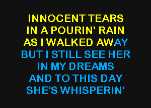 INNOC ENT TEARS
IN A POURIN' RAIN
AS I WALKED AWAY
BUT I STILL SEE HER
IN MY DREAMS
AND TO THIS DAY
SHE'S WHISPERIN'