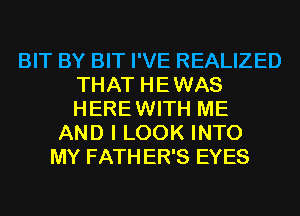 BIT BY BIT I'VE REALIZED
THAT HE WAS
HERE WITH ME

AND I LOOK INTO
MY FATH ER'S EYES