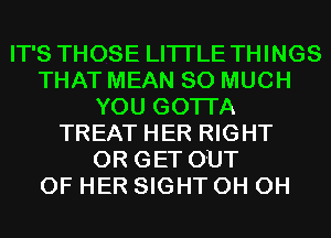 IT'S THOSE LITI'LE THINGS
THAT MEAN SO MUCH
YOU GOTTA
TREAT HER RIGHT
0R GET OUT
OF HER SIGHT 0H 0H