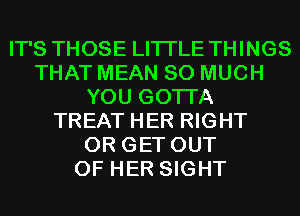 IT'S THOSE LITI'LE THINGS
THAT MEAN SO MUCH
YOU GOTTA
TREAT HER RIGHT
0R GET OUT
OF HER SIGHT