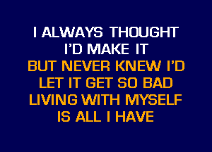 I ALWAYS THOUGHT
I'D MAKE IT
BUT NEVER KNEW I'D
LET IT GET SO BAD
LIVING WITH MYSELF
IS ALL I HAVE