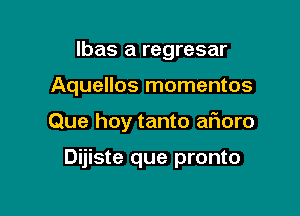 lbas a regresar

Aquellos momentos

Que hoy tanto afioro

Dijiste que pronto