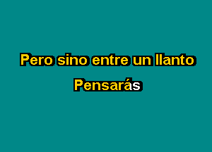 Pero sino entre un llanto

Pensaras