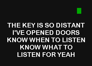 THE KEY IS SO DISTANT
I'VE OPENED DOORS
KNOW WHEN TO LISTEN
KNOW WHAT TO
LISTEN FOR YEAH