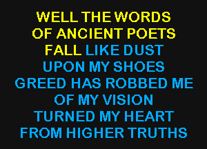 WELL THEWORDS
0F ANCIENT POETS
FALL LIKE DUST
UPON MY SHOES
GREED HAS ROBBED ME
OF MY VISION
TURNED MY HEART
FROM HIGHER TRUTHS