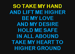 SO TAKE MY HAND
AND LIFT ME HIGHER
BE MY LOVE
AND MY DESIRE
HOLD ME SAFE
IN ALL ABOUND
TAKE MY HEART TO
HIGHER GROUND