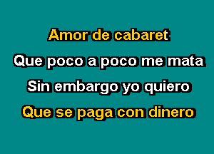 Amor de cabaret
Que poco a pace me mata
Sin embargo yo quiero

Que 5e paga con dinero