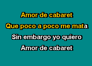 Amor de cabaret

Que poco a poco me mata

Sin embargo yo quiero

Amor de cabaret