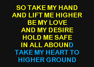 SO TAKE MY HAND
AND LIFT ME HIGHER
BE MY LOVE
AND MY DESIRE
HOLD ME SAFE
IN ALL ABOUND
TAKE MY HEART TO
HIGHER GROUND