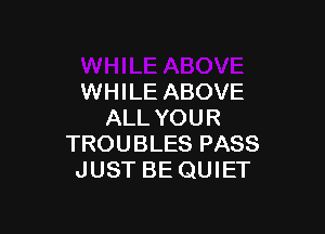 WHILE ABOVE

ALL YOUR
TROUBLES PASS
JUST BE QUIET