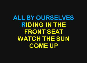 ALL BY OURSELVES
RIDING IN THE

FRONT SEAT
WATCH THE SUN
COME UP