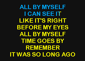 ALL BY MYSELF
I CAN SEE IT
LIKE IT'S RIGHT
BEFORE MY EYES
ALL BY MYSELF
TIME GOES BY
REMEMBER
IT WAS SO LONG AGO