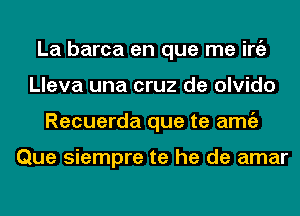 La barca en que me iniz
Lleva una cruz de olvido
Recuerda que te amgz

Que siempre te he de amar