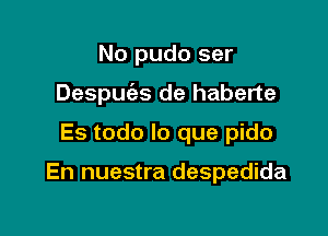 No pudo ser
Despuias de haberte
Es todo lo que pido

En nuestra despedida