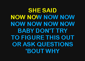 SHESAID
NOW NOW NOW NOW
NOW NOW NOW NOW
BABY DON'T TRY
TO FIGURETHIS OUT
OR ASK QUESTIONS
'BOUTWHY