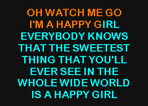 0H WATCH ME G0

I'M A HAPPY GIRL
EVERYBODY KNOWS
THAT THE SWEETEST
THING THAT YOU'LL

EVER SEE IN THE
WHOLE WIDE WORLD

IS A HAPPY GIRL