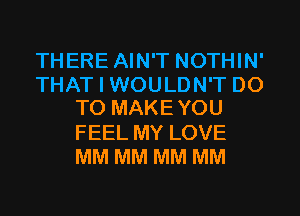THERE AIN'T NOTHIN'
THAT I WOULDN'T DO
TO MAKEYOU
FEEL MY LOVE
MM MM MM MM