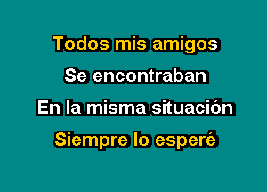 Todos mis amigos
Se encontraban

En la misma situacic'm

Siempre Io espere'e