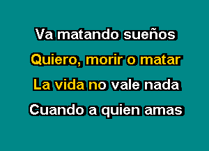 Va matando suefms
Quiero, morir o matar

La Vida no vale nada

Cuando a quien amas

g