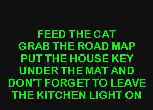 FEED THECAT
GRAB THE ROAD MAP
PUT THE HOUSE KEY
UNDER THE MAT AND

DON'T FORGET TO LEAVE
THE KITCHEN LIGHT 0N