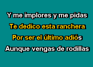 Y me implores y me pidas
Te dedico esta ranchera
Por ser el ultimo adids

Aunque vengas de rodillas