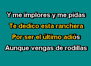 Y me implores y me pidas
Te dedico esta ranchera
Por ser el ultimo adids

Aunque vengas de rodillas