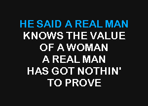 HE SAID A REAL MAN
KNOWS THE VALUE
OF A WOMAN

A REAL MAN
HAS GOT NOTHIN'
TO PROVE