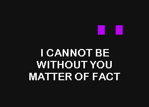 I CANNOT BE

WITHOUT YOU
MATTER OF FACT