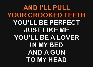 AND I'LL PULL
YOUR CROOKED TEETH
YOU'LL BE PERFECT
JUST LIKE ME
YOU'LL BE A LOVER
IN MY BED
AND AGUN
TO MY HEAD