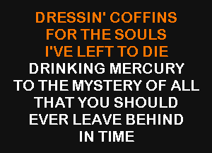 DRESSIN' COFFINS
FOR THESOULS
I'VE LEFT TO DIE

DRINKING MERCURY
TO THE MYSTERY OF ALL
THAT YOU SHOULD
EVER LEAVE BEHIND
IN TIME
