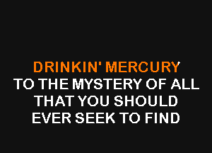 DRINKIN' MERCURY
TO THE MYSTERY OF ALL
THAT YOU SHOULD
EVER SEEK TO FIND