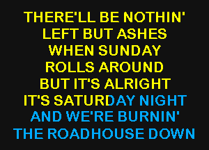 THERE'LL BE NOTHIN'
LEFT BUT ASHES
WHEN SUNDAY
ROLLS AROUND
BUT IT'S ALRIGHT
IT'S SATURDAY NIGHT
AND WE'RE BURNIN'

THE ROADHOUSE DOWN