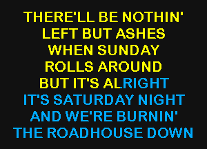 THERE'LL BE NOTHIN'
LEFT BUT ASHES
WHEN SUNDAY
ROLLS AROUND
BUT IT'S ALRIGHT
IT'S SATURDAY NIGHT
AND WE'RE BURNIN'
THE ROADHOUSE DOWN