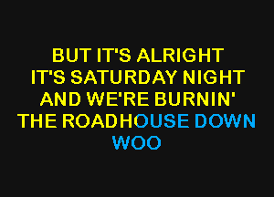 BUT IT'S ALRIGHT
IT'S SATURDAY NIGHT
AND WE'RE BURNIN'
THE ROADHOUSE DOWN
WOO